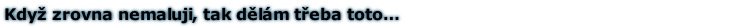 Když zrovna nemaluji, tak dělám třeba toto…